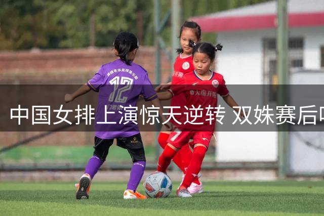 中国女排上演惊天逆转 双姝赛后吐露晋级心声